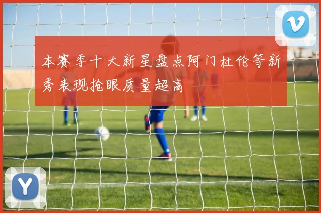 本赛季十大新星盘点阿门杜伦等新秀表现抢眼质量超高