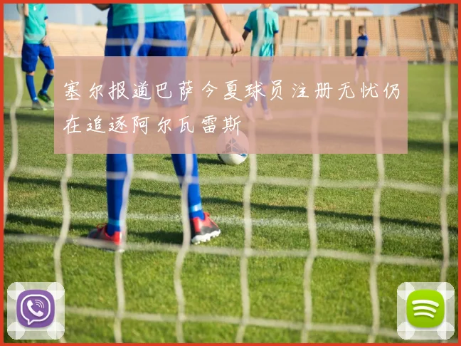 塞尔报道巴萨今夏球员注册无忧仍在追逐阿尔瓦雷斯