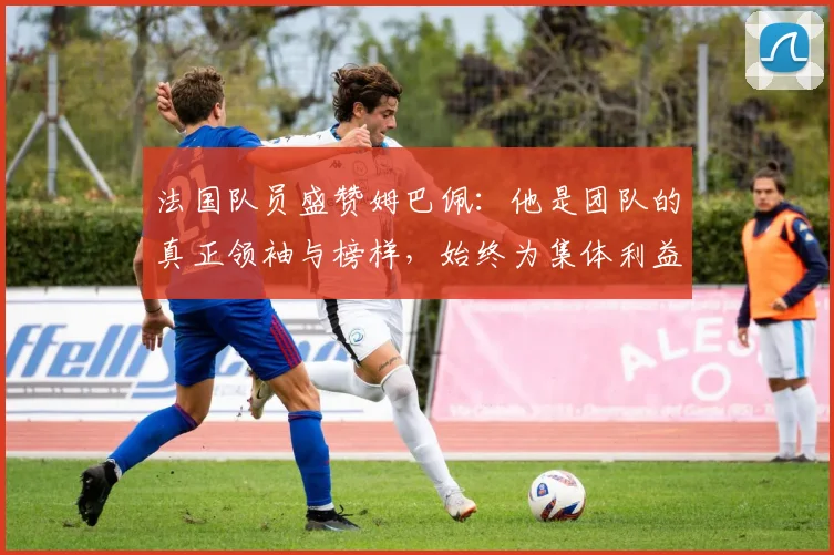 法国队员盛赞姆巴佩：他是团队的真正领袖与榜样，始终为集体利益考虑