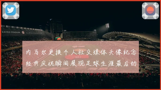 内马尔更换个人社交媒体头像纪念经典庆祝瞬间展现足球生涯最后的辉煌时刻