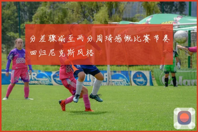 分差骤减至两分周琦感慨比赛节奏回归尼克斯风格