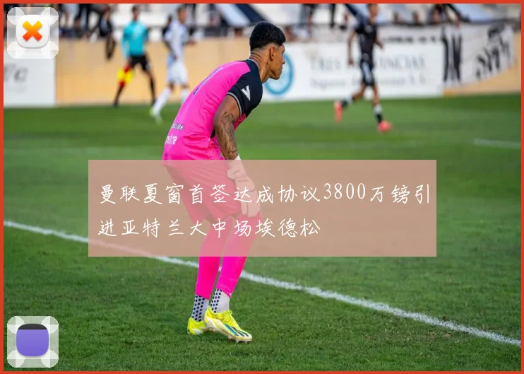 曼联夏窗首签达成协议3800万镑引进亚特兰大中场埃德松