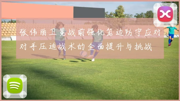 张伟丽卫冕战前强化笼边防守应对对手压迫战术的全面提升与挑战