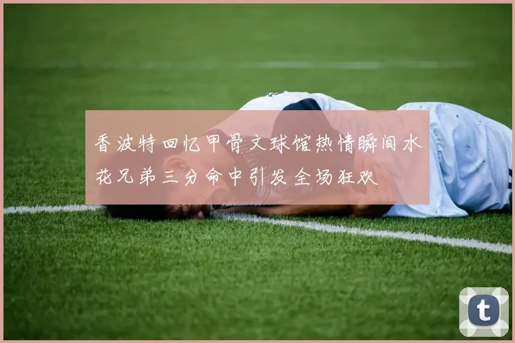 香波特回忆甲骨文球馆热情瞬间水花兄弟三分命中引发全场狂欢