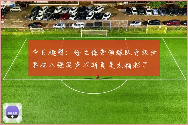 今日趣图：哈兰德带领球队晋级世界杯八强笑声不断真是太精彩了