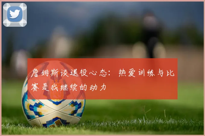 詹姆斯谈退役心态：热爱训练与比赛是我继续的动力