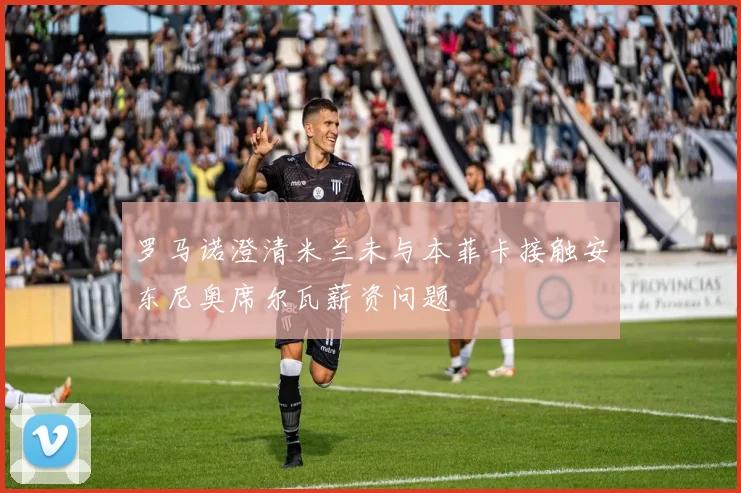 罗马诺澄清米兰未与本菲卡接触安东尼奥席尔瓦薪资问题