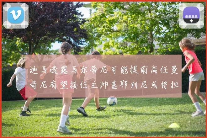 迪马透露马尔蒂尼可能提前离任曼奇尼有望接任主帅基耶利尼或将担任总监