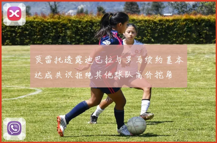 莫雷托透露迪巴拉与罗马续约基本达成共识拒绝其他球队高价挖角