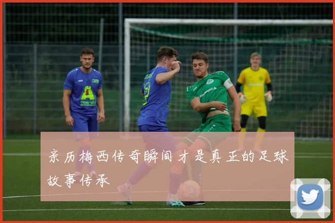 亲历梅西传奇瞬间才是真正的足球故事传承