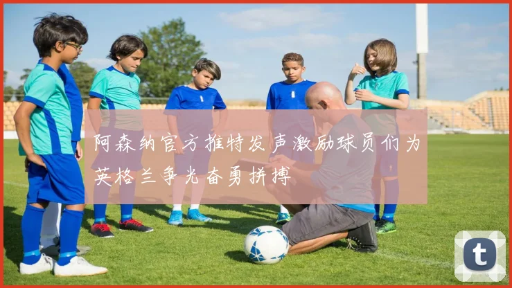 阿森纳官方推特发声激励球员们为英格兰争光奋勇拼搏