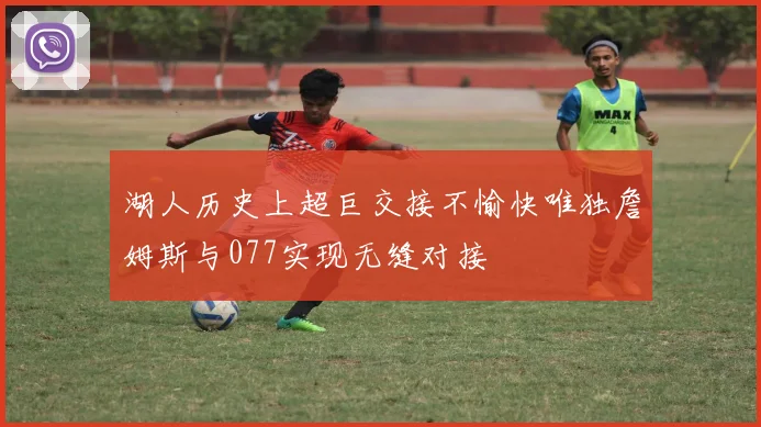 湖人历史上超巨交接不愉快唯独詹姆斯与077实现无缝对接