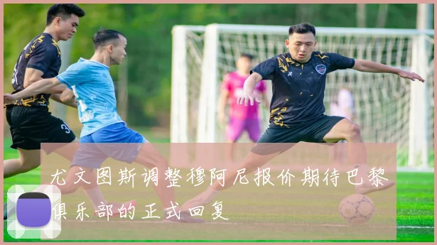 尤文图斯调整穆阿尼报价期待巴黎俱乐部的正式回复