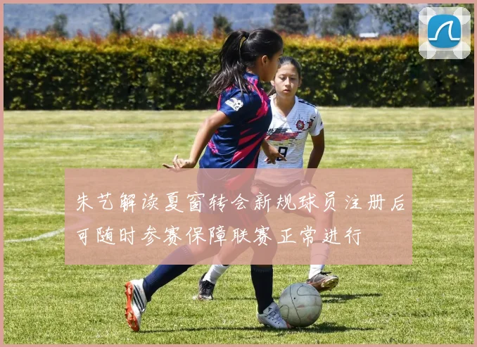朱艺解读夏窗转会新规球员注册后可随时参赛保障联赛正常进行