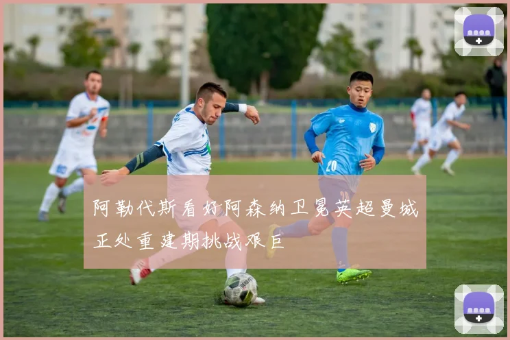 阿勒代斯看好阿森纳卫冕英超曼城正处重建期挑战艰巨