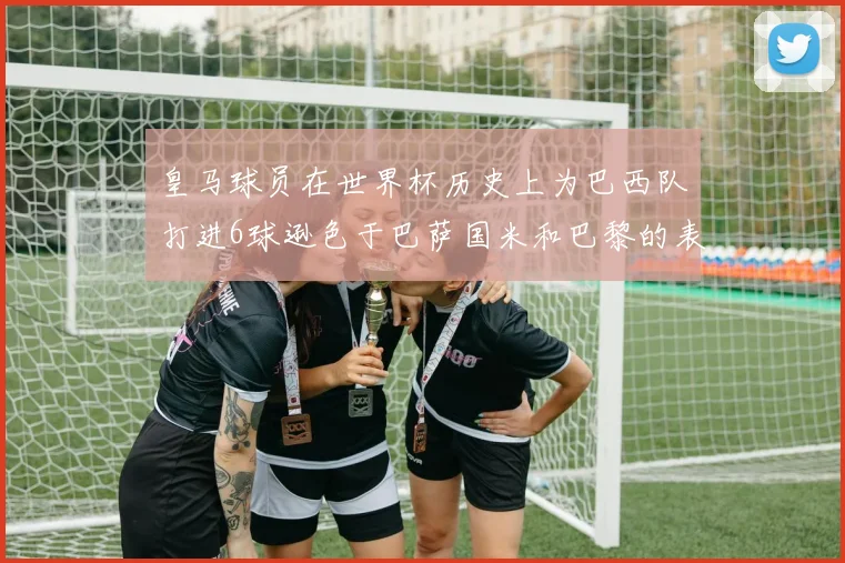 皇马球员在世界杯历史上为巴西队打进6球逊色于巴萨国米和巴黎的表现