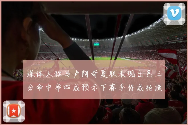 媒体人称马卢阿奇夏联表现出色三分命中率四成预示下赛季将成轮换球员